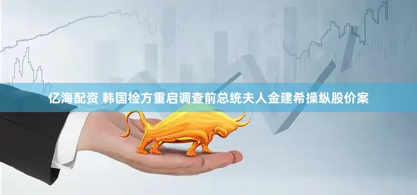 亿海配资 韩国检方重启调查前总统夫人金建希操纵股价案