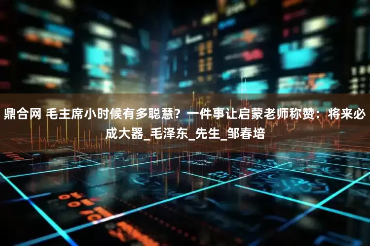 鼎合网 毛主席小时候有多聪慧？一件事让启蒙老师称赞：将来必成大器_毛泽东_先生_邹春培