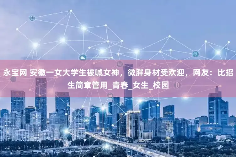 永宝网 安徽一女大学生被喊女神，微胖身材受欢迎，网友：比招生简章管用_青春_女生_校园