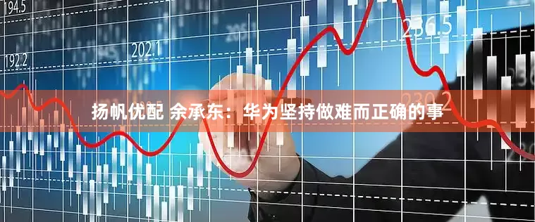 扬帆优配 余承东：华为坚持做难而正确的事