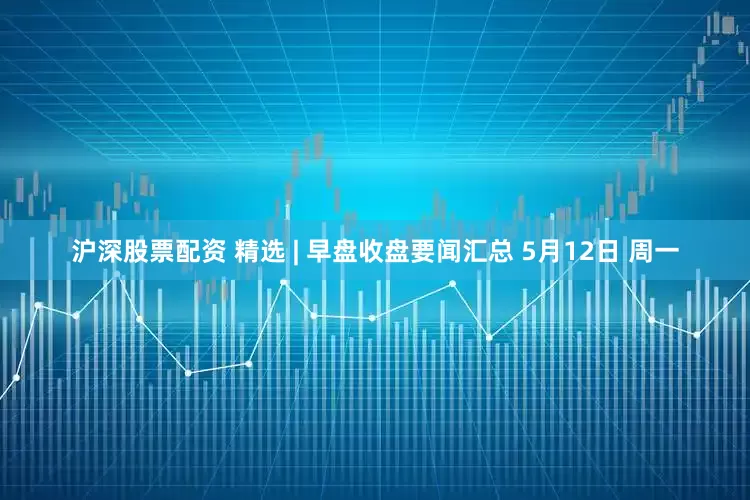 沪深股票配资 精选 | 早盘收盘要闻汇总 5月12日 周一
