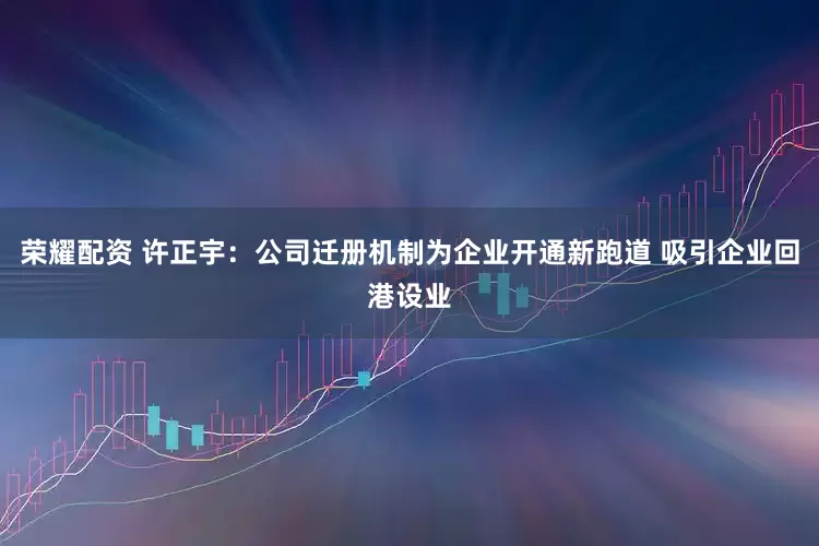 荣耀配资 许正宇：公司迁册机制为企业开通新跑道 吸引企业回港设业