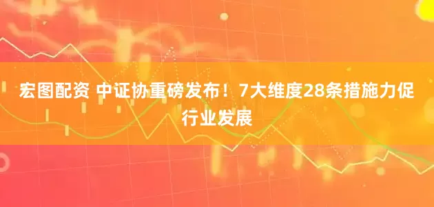 宏图配资 中证协重磅发布！7大维度28条措施力促行业发展
