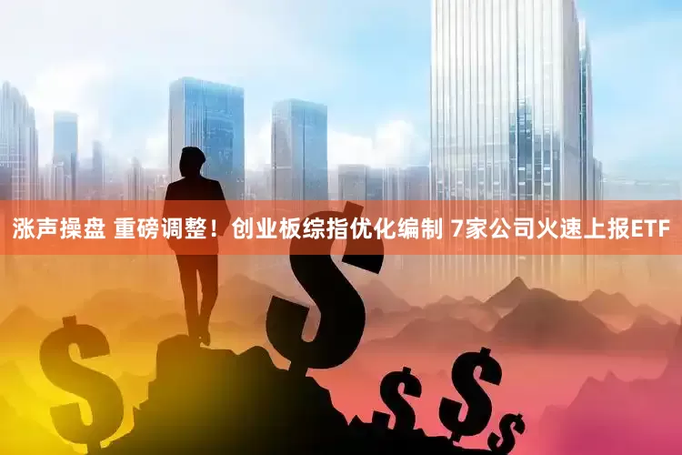 涨声操盘 重磅调整！创业板综指优化编制 7家公司火速上报ETF
