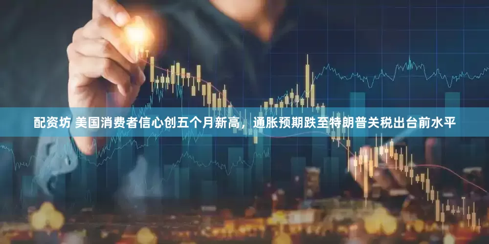配资坊 美国消费者信心创五个月新高，通胀预期跌至特朗普关税出台前水平