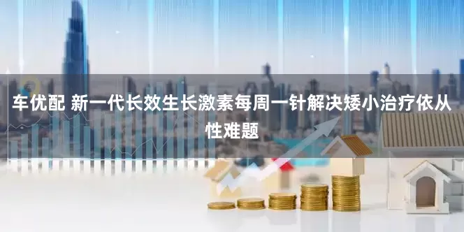 车优配 新一代长效生长激素每周一针解决矮小治疗依从性难题
