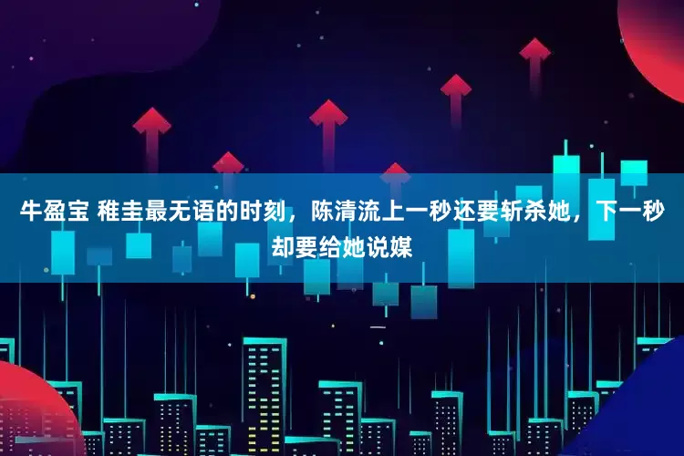 牛盈宝 稚圭最无语的时刻，陈清流上一秒还要斩杀她，下一秒却要给她说媒