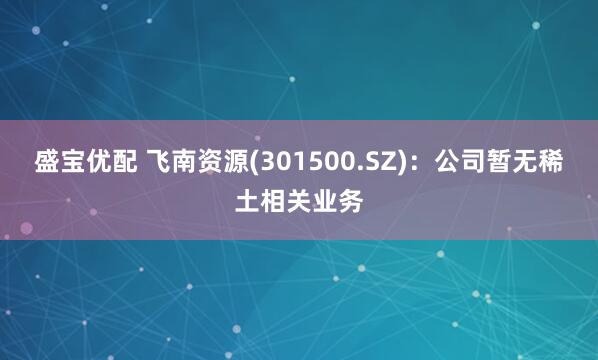 盛宝优配 飞南资源(301500.SZ)：公司暂无稀土相关业务