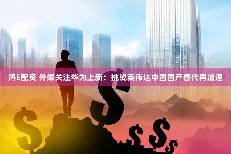 鸿E配资 外媒关注华为上新：挑战英伟达中国国产替代再加速