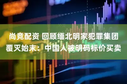 尚竞配资 回顾缅北明家犯罪集团覆灭始末：中国人被明码标价买卖