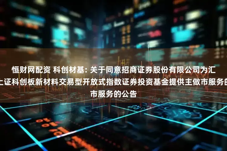 恒财网配资 科创材基: 关于同意招商证券股份有限公司为汇添富上证科创板新材料交易型开放式指数证券投资基金提供主做市服务的公告