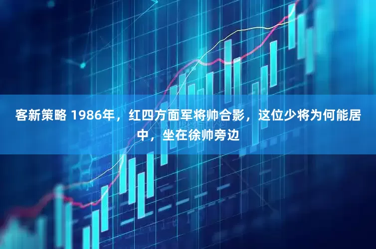 客新策略 1986年，红四方面军将帅合影，这位少将为何能居中，坐在徐帅旁边