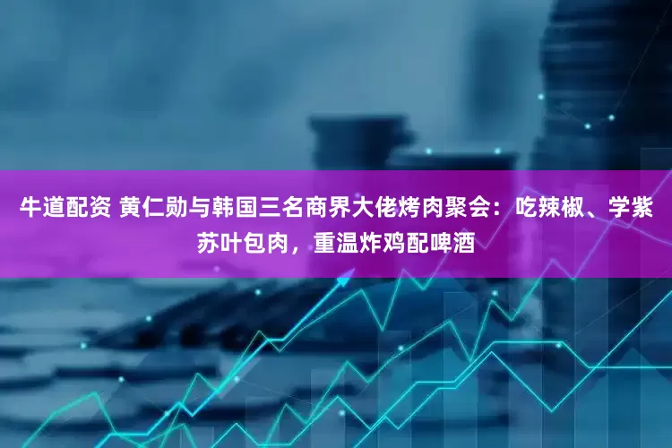 牛道配资 黄仁勋与韩国三名商界大佬烤肉聚会：吃辣椒、学紫苏叶包肉，重温炸鸡配啤酒