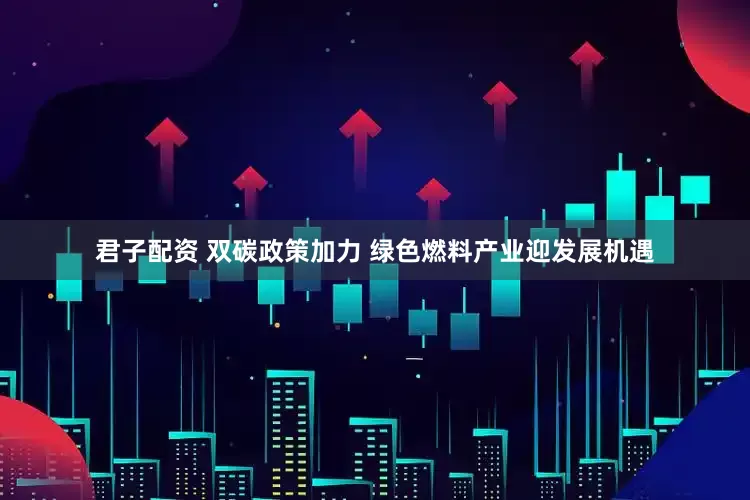 君子配资 双碳政策加力 绿色燃料产业迎发展机遇